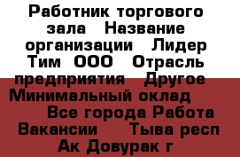 Работник торгового зала › Название организации ­ Лидер Тим, ООО › Отрасль предприятия ­ Другое › Минимальный оклад ­ 25 000 - Все города Работа » Вакансии   . Тыва респ.,Ак-Довурак г.